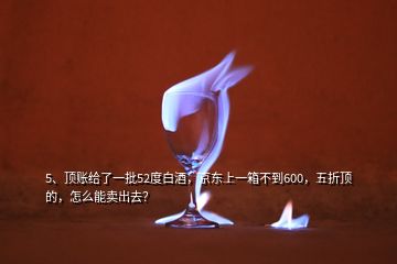 5、顶账给了一批52度白酒，京东上一箱不到600，五折顶的，怎么能卖出去？