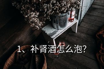 1、补肾酒怎么泡？