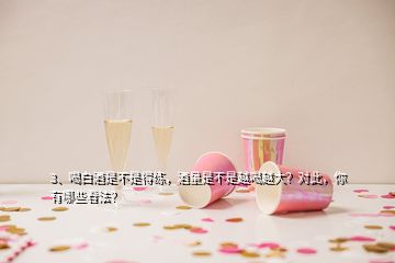 3、喝白酒是不是得练，酒量是不是越喝越大？对此，你有哪些看法？