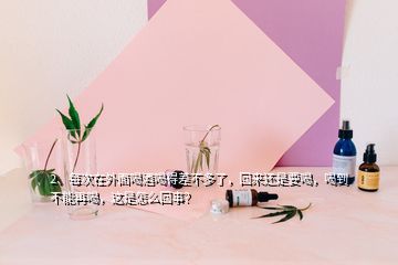 2、每次在外面喝酒喝得差不多了，回来还是要喝，喝到不能再喝，这是怎么回事？