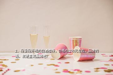 2、有没有好喝的白酒推荐，价格在150元左右，品牌的话，就是主流品牌吧？