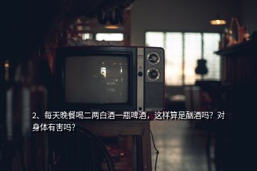 2、每天晚餐喝二两白酒一瓶啤酒，这样算是酗酒吗？对身体有害吗？