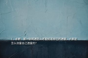 1、求教：第一次喝酒怎么才能知道自己的酒量，大家是怎么测量自己酒量的？