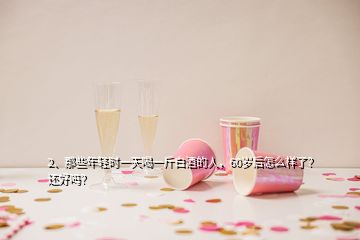 2、那些年轻时一天喝一斤白酒的人，60岁后怎么样了？还好吗？