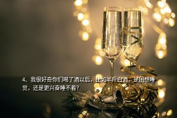 4、我很好奇你们喝了酒以后，比如半斤白酒，是困想睡觉，还是更兴奋睡不着？