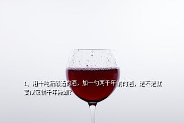 1、用十吨新酿造的酒，加一勺两千年前的酒，是不是就变成汉朝千年陈酿？