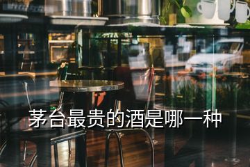 茅台最贵的酒是哪一种