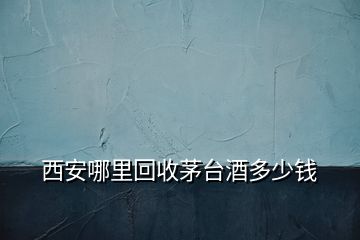 西安哪里回收茅台酒多少钱