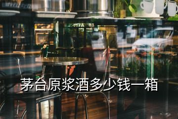 茅台原浆酒多少钱一箱