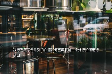 我想窖藏茅台系列的白酒如何窖藏我是一个外行如何用蜡封口