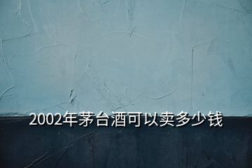 2002年茅台酒可以卖多少钱