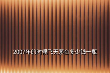 2007年的时候飞天茅台多少钱一瓶