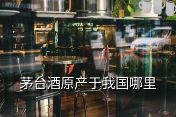 茅台酒原产于我国哪里