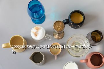 20053度飞天茅台多少钱我现有货12瓶一件价值多少钱