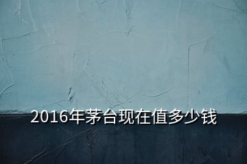 2016年茅台现在值多少钱