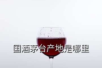 国酒茅台产地是哪里