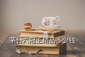 茅台六冠王精品多少钱