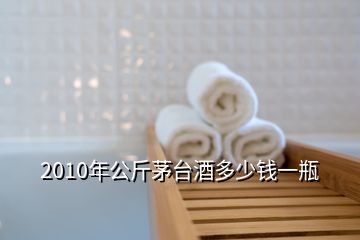 2010年公斤茅台酒多少钱一瓶