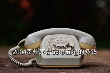 2004贵州茅台53度五星的多钱