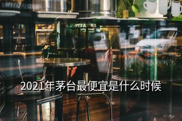 2021年茅台最便宜是什么时候