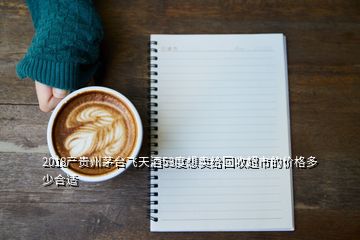 2018产贵州茅台飞天酒53度想卖给回收超市的价格多少合适