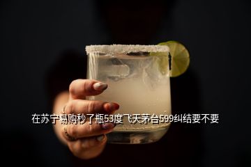 在苏宁易购秒了瓶53度飞天茅台599纠结要不要