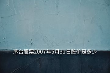 茅台股票2007年5月31日股价是多少