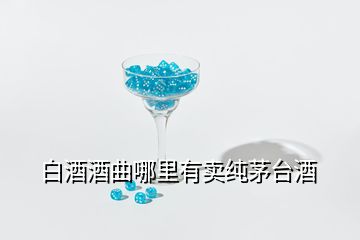 白酒酒曲哪里有卖纯茅台酒