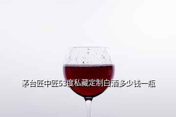 茅台匠中匠53度私藏定制白酒多少钱一瓶