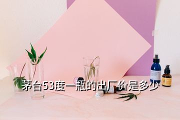 茅台53度一瓶的出厂价是多少