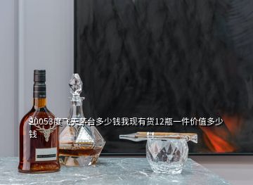 20053度飞天茅台多少钱我现有货12瓶一件价值多少钱