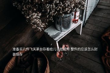 准备买几件飞天茅台存着给儿子结婚用 整件的应该怎么封装保存