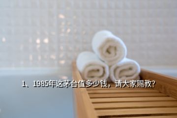 1、1985年这茅台值多少钱，请大家赐教？