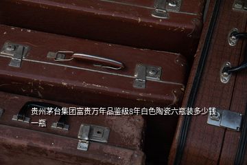 贵州茅台集团富贵万年品鉴级8年白色陶瓷六瓶装多少钱一瓶