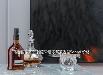 茅台醇浆1999封藏52度浓酱兼香型5oomL价格