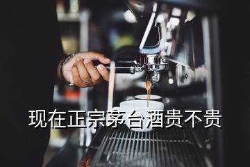 现在正宗茅台酒贵不贵