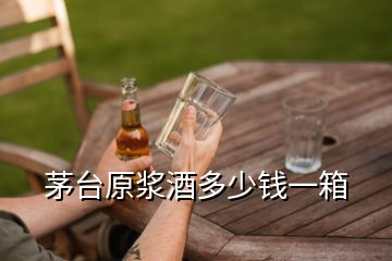 茅台原浆酒多少钱一箱