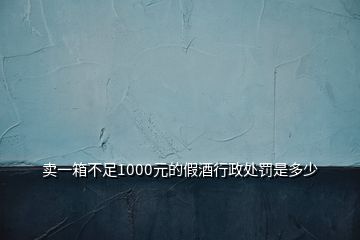 卖一箱不足1000元的假酒行政处罚是多少