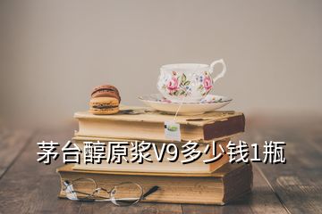 茅台醇原浆V9多少钱1瓶