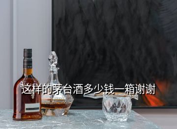 这样的茅台酒多少钱一箱谢谢