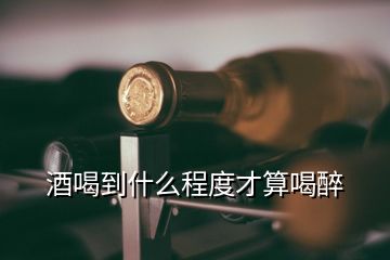 酒喝到什么程度才算喝醉