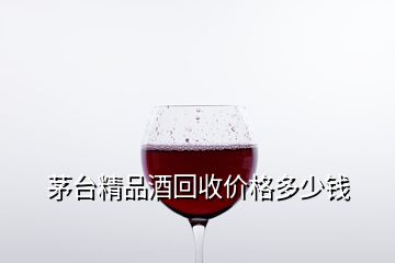 茅台精品酒回收价格多少钱