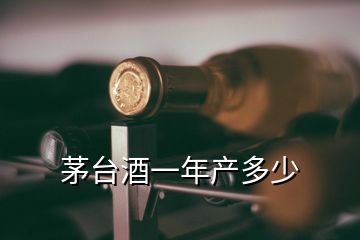 茅台酒一年产多少