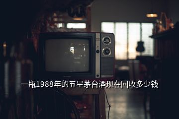 一瓶1988年的五星茅台酒现在回收多少钱