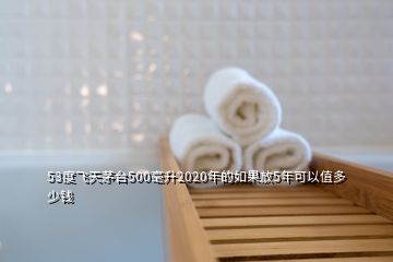 53度飞天茅台500毫升2020年的如果放5年可以值多少钱