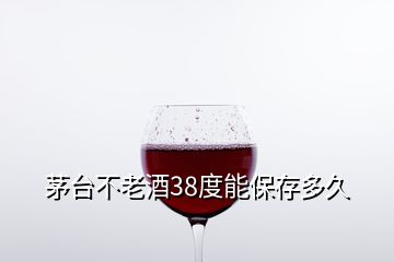 茅台不老酒38度能保存多久