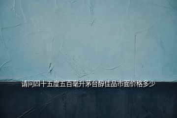 请问四十五度五百毫升茅台醇佳品市面价格多少