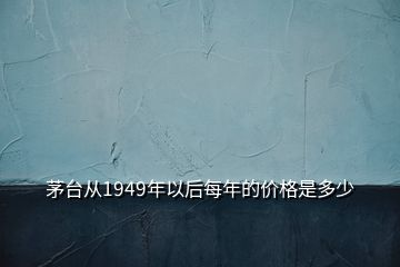 茅台从1949年以后每年的价格是多少