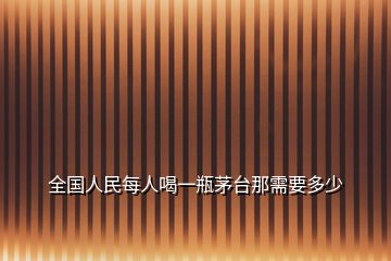 全国人民每人喝一瓶茅台那需要多少