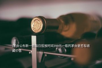 i茅台公布新一轮每日投放时间399元一瓶的茅台是否有收藏价值